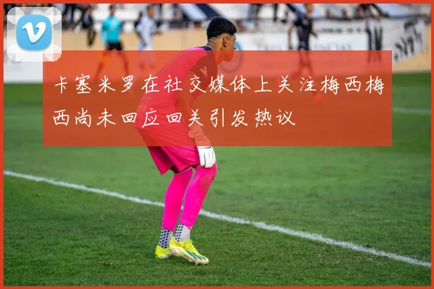 卡塞米罗在社交媒体上关注梅西梅西尚未回应回关引发热议