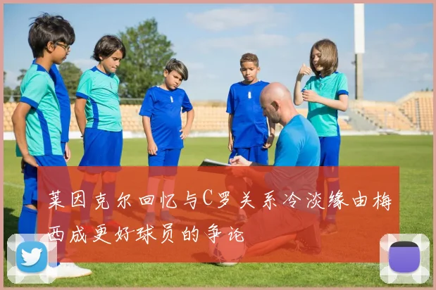 莱因克尔回忆与C罗关系冷淡缘由梅西成更好球员的争论