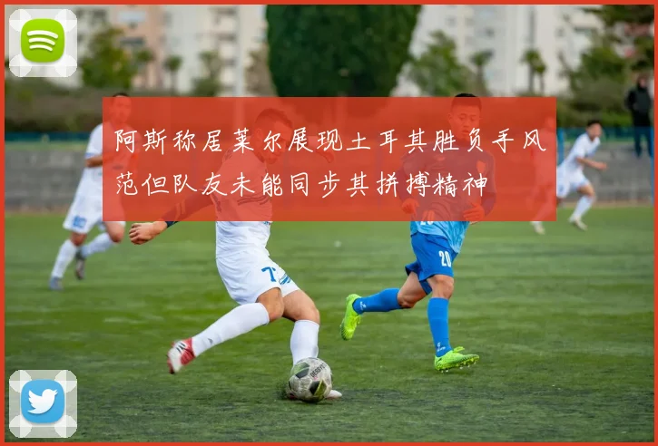 阿斯称居莱尔展现土耳其胜负手风范但队友未能同步其拼搏精神