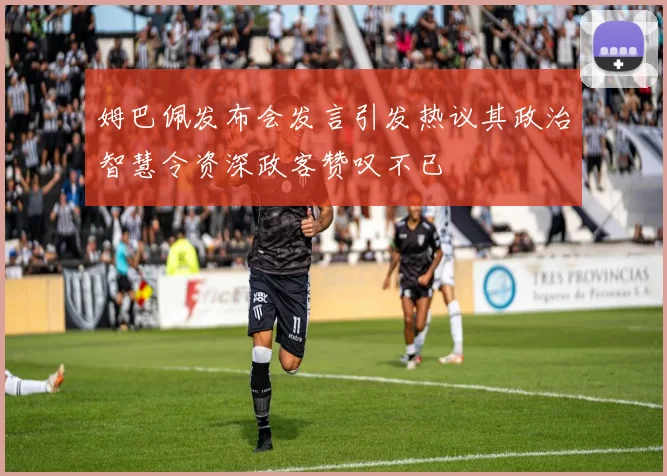 姆巴佩发布会发言引发热议其政治智慧令资深政客赞叹不已