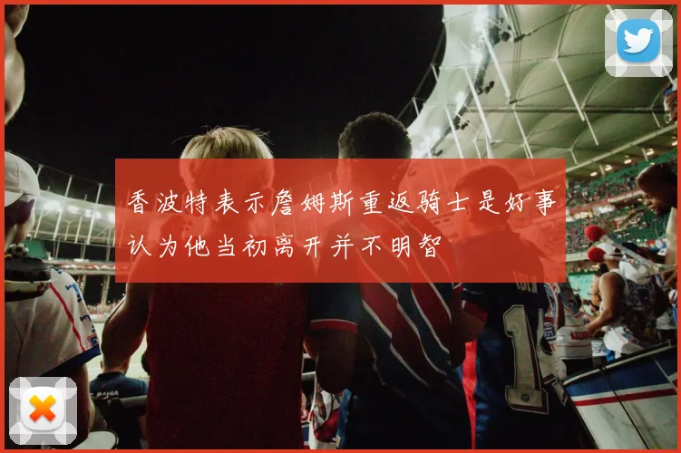 香波特表示詹姆斯重返骑士是好事认为他当初离开并不明智