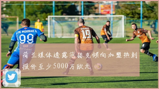荷兰媒体透露范赫克倾向加盟热刺报价至少5000万欧元