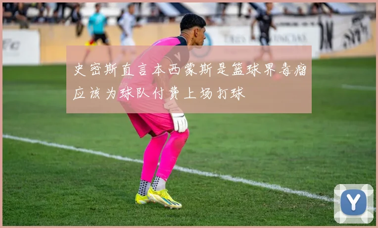 史密斯直言本西蒙斯是篮球界毒瘤应该为球队付费上场打球