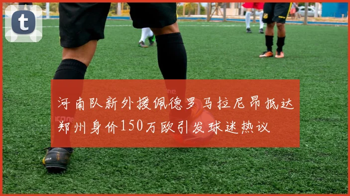 河南队新外援佩德罗马拉尼昂抵达郑州身价150万欧引发球迷热议