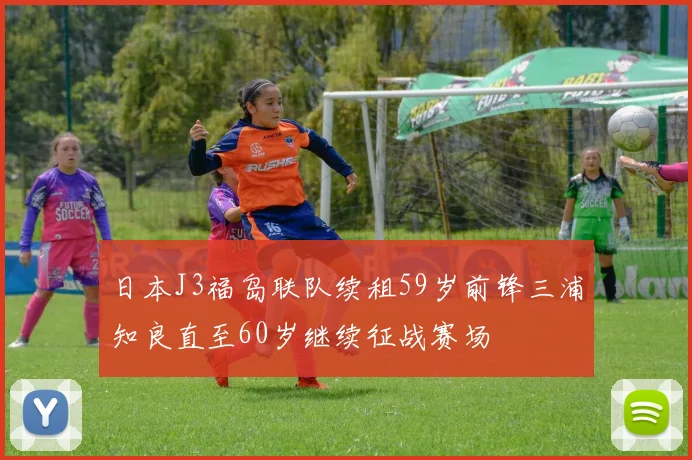 日本J3福岛联队续租59岁前锋三浦知良直至60岁继续征战赛场