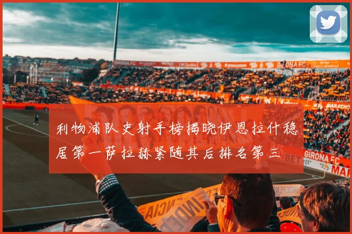 利物浦队史射手榜揭晓伊恩拉什稳居第一萨拉赫紧随其后排名第三