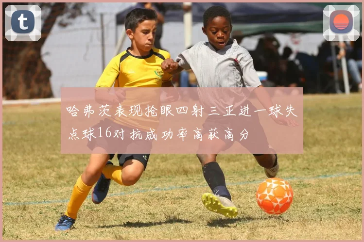 哈弗茨表现抢眼四射三正进一球失点球16对抗成功率高获高分