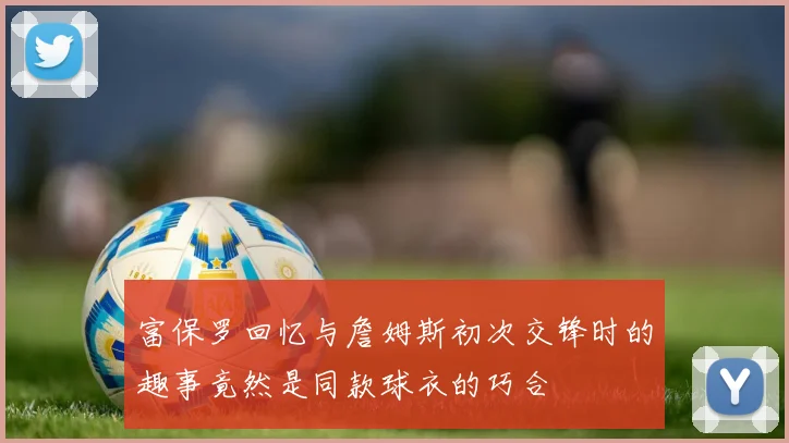 富保罗回忆与詹姆斯初次交锋时的趣事竟然是同款球衣的巧合