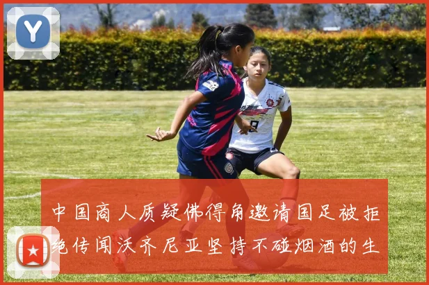 中国商人质疑佛得角邀请国足被拒绝传闻沃齐尼亚坚持不碰烟酒的生活方式