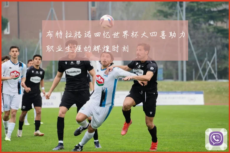 布特拉格诺回忆世界杯大四喜助力职业生涯的辉煌时刻