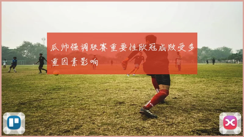 瓜帅强调联赛重要性欧冠成败受多重因素影响